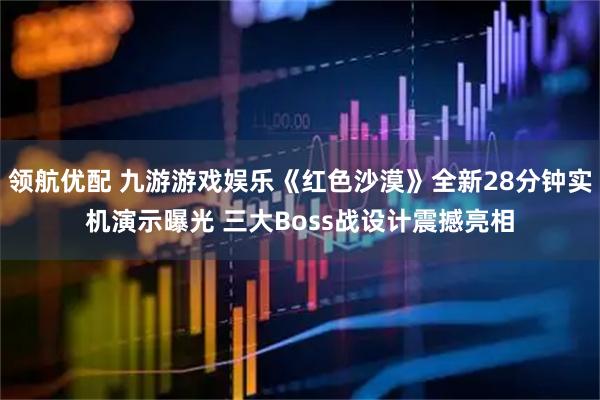 领航优配 九游游戏娱乐《红色沙漠》全新28分钟实机演示曝光 三大Boss战设计震撼亮相