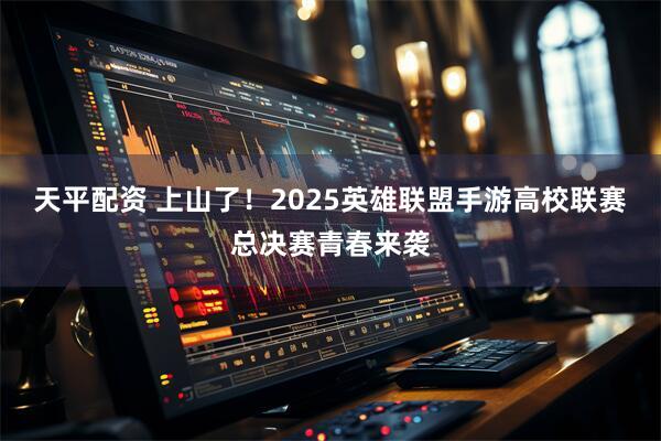 天平配资 上山了！2025英雄联盟手游高校联赛总决赛青春来袭