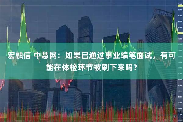 宏融信 中慧网：如果已通过事业编笔面试，有可能在体检环节被刷下来吗？