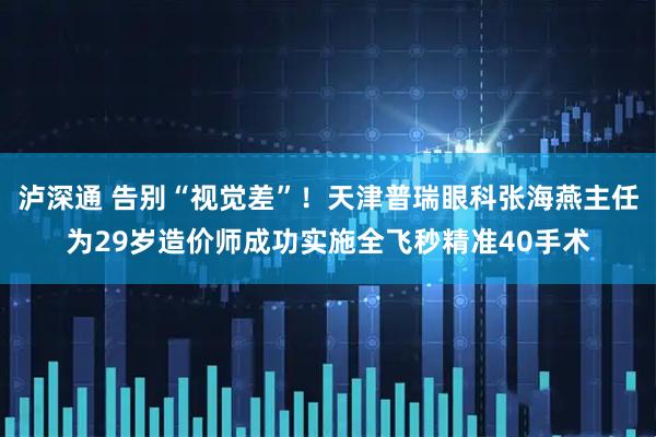 泸深通 告别“视觉差”！天津普瑞眼科张海燕主任为29岁造价师成功实施全飞秒精准40手术