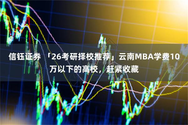 信钰证券 「26考研择校推荐」云南MBA学费10万以下的高校，赶紧收藏
