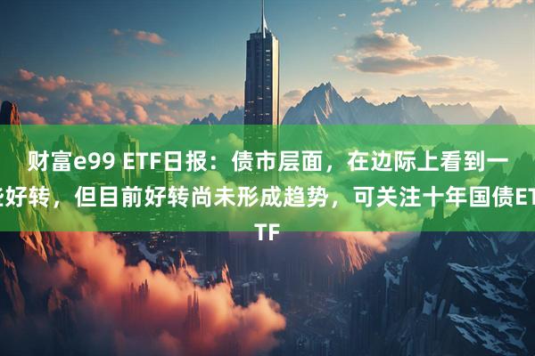 财富e99 ETF日报：债市层面，在边际上看到一些好转，但目前好转尚未形成趋势，可关注十年国债ETF