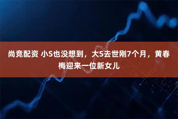 尚竞配资 小S也没想到，大S去世刚7个月，黄春梅迎来一位新女儿