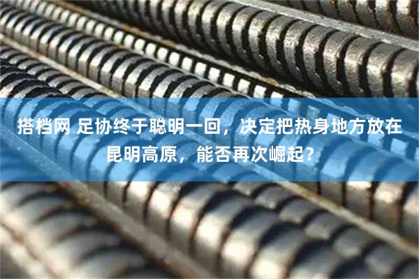 搭档网 足协终于聪明一回，决定把热身地方放在昆明高原，能否再次崛起？