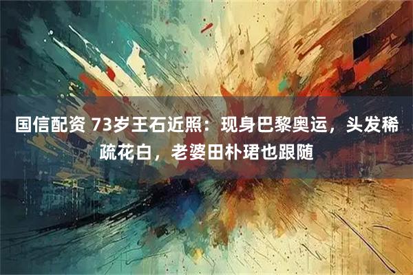 国信配资 73岁王石近照：现身巴黎奥运，头发稀疏花白，老婆田朴珺也跟随