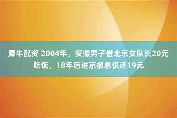 犀牛配资 2004年，安徽男子借北京女队长20元吃饭，18年后进京报恩仅还19元