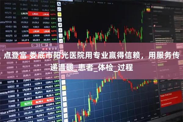 点登富 娄底市阳光医院用专业赢得信赖，用服务传递温暖_患者_体检_过程