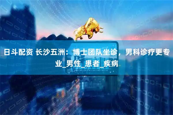 日斗配资 长沙五洲：博士团队坐诊，男科诊疗更专业_男性_患者_疾病