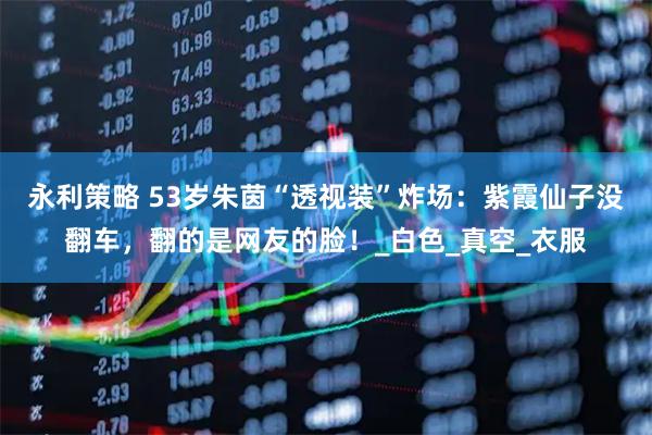 永利策略 53岁朱茵“透视装”炸场：紫霞仙子没翻车，翻的是网友的脸！_白色_真空_衣服