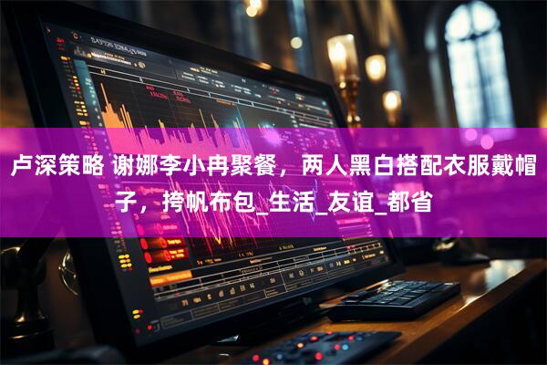 卢深策略 谢娜李小冉聚餐，两人黑白搭配衣服戴帽子，挎帆布包_生活_友谊_都省
