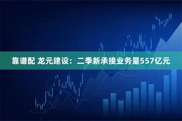靠谱配 龙元建设：二季新承接业务量557亿元