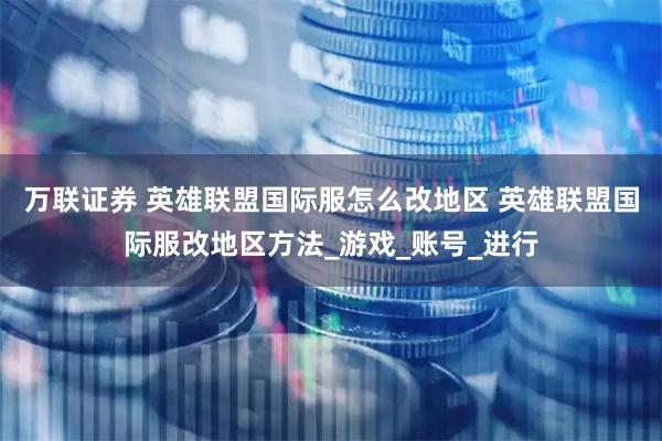 万联证券 英雄联盟国际服怎么改地区 英雄联盟国际服改地区方法_游戏_账号_进行