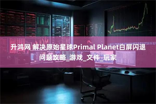 升鸿网 解决原始星球Primal Planet白屏闪退问题攻略_游戏_文件_玩家