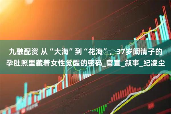 九融配资 从“大海”到“花海”，37岁阚清子的孕肚照里藏着女性觉醒的密码_官宣_叙事_纪凌尘