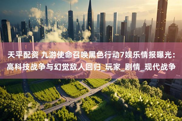 天平配资 九游使命召唤黑色行动7娱乐情报曝光：高科技战争与幻觉敌人回归_玩家_剧情_现代战争