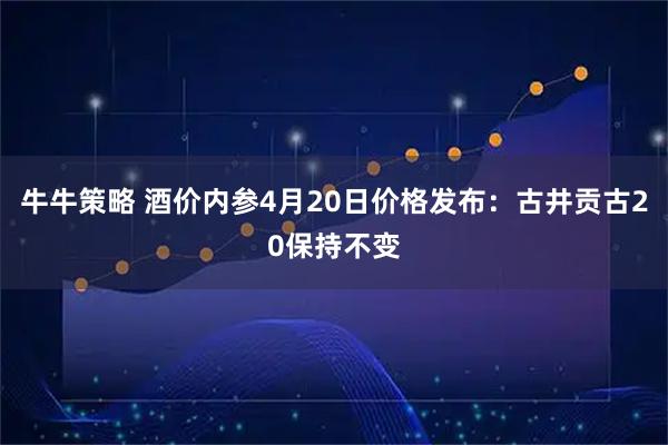 牛牛策略 酒价内参4月20日价格发布：古井贡古20保持不变