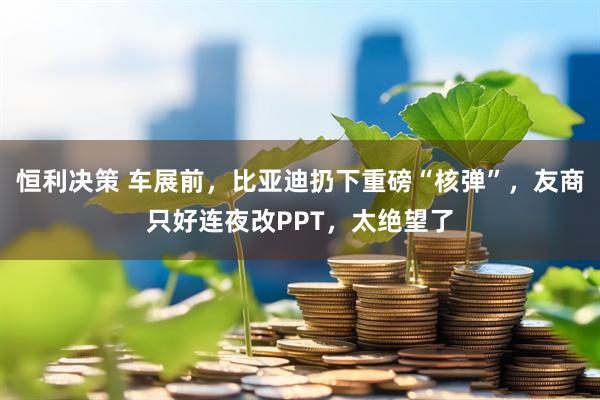恒利决策 车展前，比亚迪扔下重磅“核弹”，友商只好连夜改PPT，太绝望了