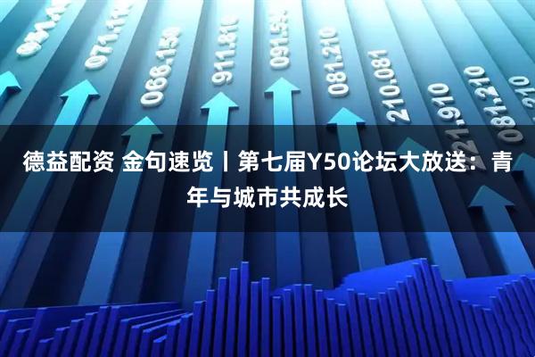 德益配资 金句速览丨第七届Y50论坛大放送：青年与城市共成长