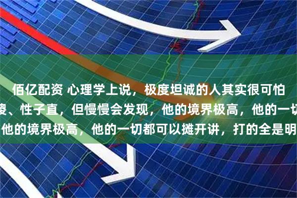 佰亿配资 心理学上说，极度坦诚的人其实很可怕：开始，你可能觉得他傻、性子直，但慢慢会发现，他的境界极高，他的一切都可以摊开讲，打的全是明牌