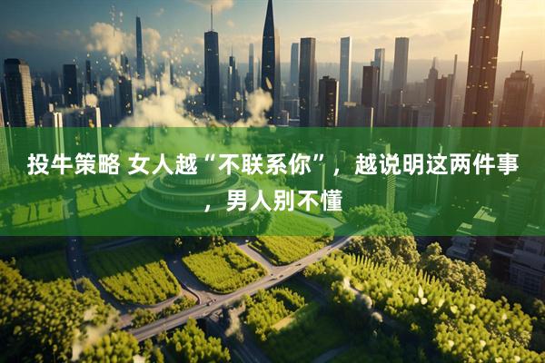 投牛策略 女人越“不联系你”，越说明这两件事，男人别不懂