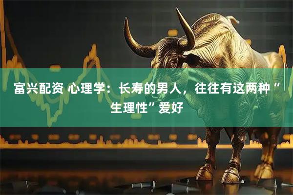 富兴配资 心理学:长寿的男人,往往有这两种“生理性”爱好