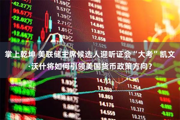 掌上乾坤 美联储主席候选人迎听证会“大考”凯文·沃什将如何引领美国货币政策方向？