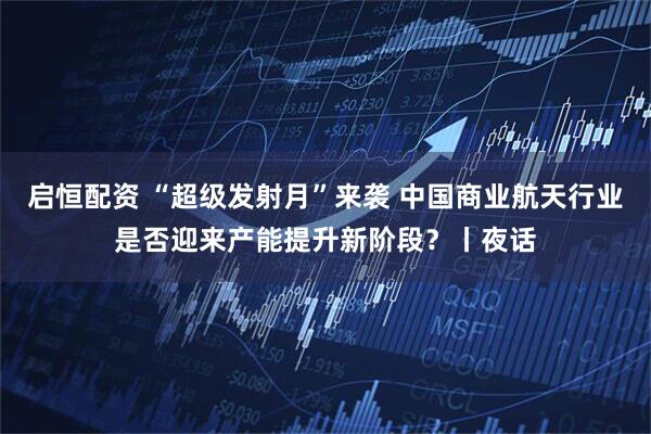 启恒配资 “超级发射月”来袭 中国商业航天行业是否迎来产能提升新阶段？丨夜话