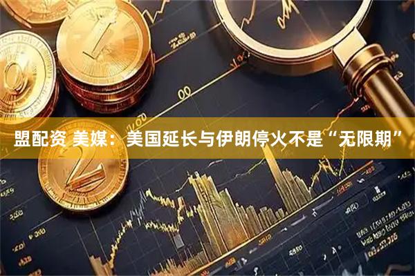 盟配资 美媒：美国延长与伊朗停火不是“无限期”