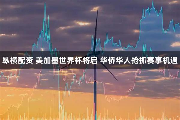 纵横配资 美加墨世界杯将启 华侨华人抢抓赛事机遇