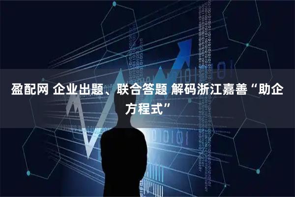 盈配网 企业出题、联合答题 解码浙江嘉善“助企方程式”
