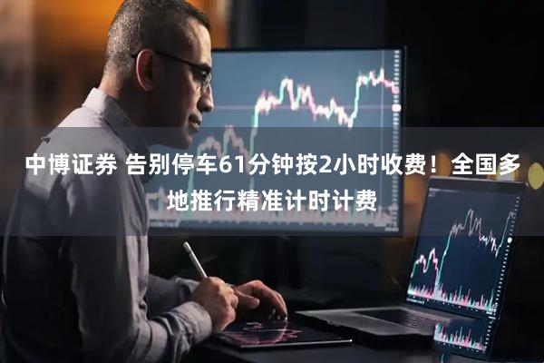 中博证券 告别停车61分钟按2小时收费!全国多地推行精准计时计费