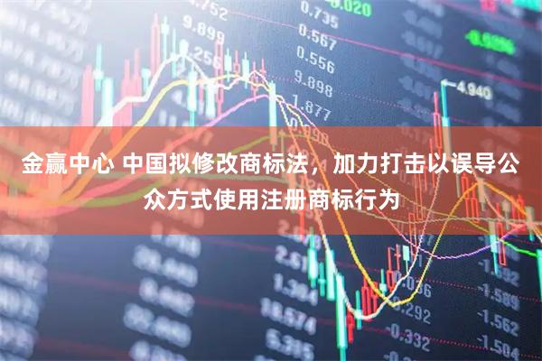 金赢中心 中国拟修改商标法，加力打击以误导公众方式使用注册商标行为